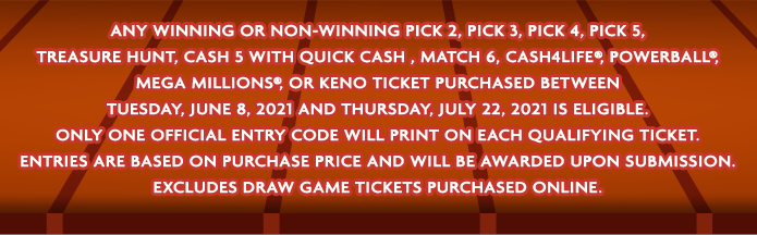 Any winning or non-winning PICK 2, PICK 3, PICK 4, PICK 5, Treasure Hunt, Cash 5 with Quick Cash, Match 6, Cash4Life®, Powerball®, Mega Millions®, or Keno ticket purchased between Tuesday, June 8, 2021 and Thursday, July 22, 2021 is eligible. Only one Official Entry Code will print on each qualifying ticket. Entries are based on purchase price and will be awarded upon submission. Excludes Draw Game tickets purchased online.